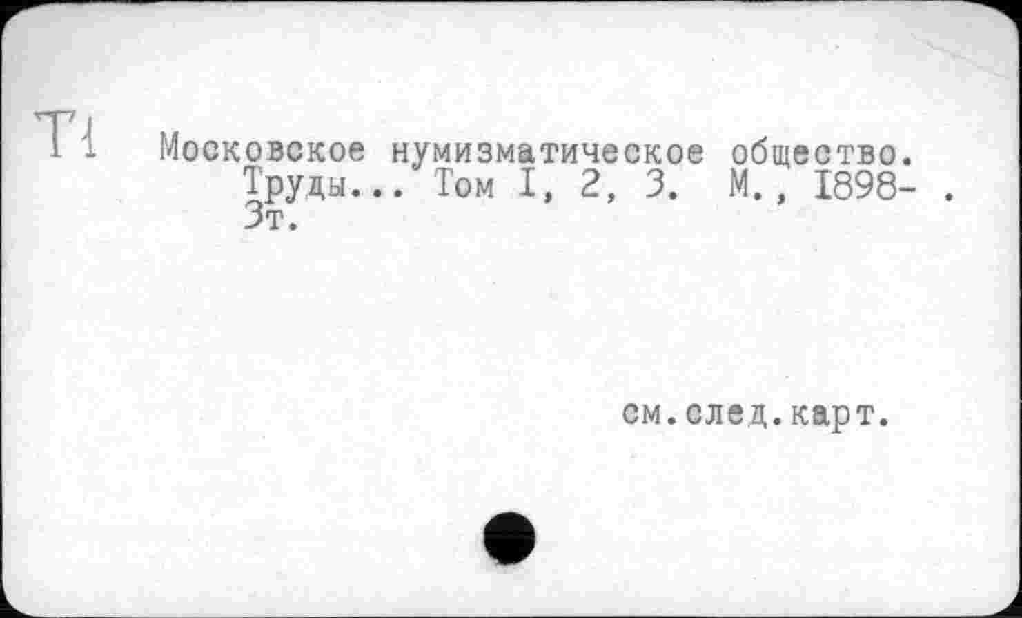 ﻿Tl
Московское нумизматическое общество.
Труды... Том I, 2, 3. М., 1898- . Зт.
см.след.карт.